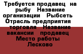 Требуется продавец  на рыбу › Название организации ­ Рыбсеть › Отрасль предприятия ­ торговля › Название вакансии ­ продавец › Место работы ­ Лесково  2 , метро Алтуфьево › Подчинение ­ Рыбсеть - Московская обл., Москва г. Работа » Вакансии   